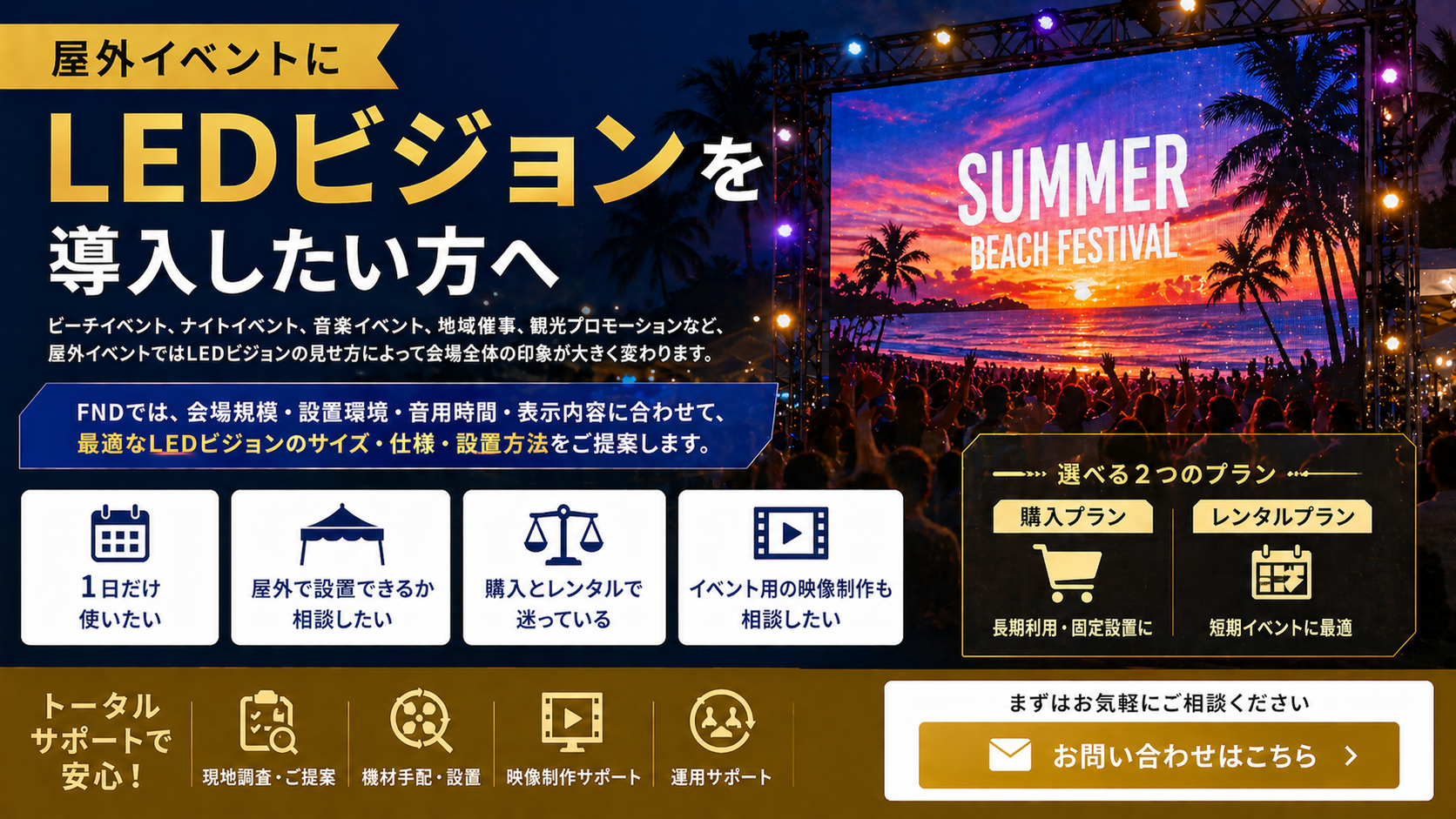 屋外イベントにLEDビジョンを導入したい方へ
ビーチイベント、ナイトイベント、音楽イベント、地域催事、観光プロモーションなど、屋外イベントではLEDビジョンの見せ方によって会場全体の印象が大きく変わります。
FNDでは、会場規模・設置環境・使用時間・表示内容に合わせて、最適なLEDビジョンのサイズ・仕様・設置方法をご提案します。
「1日だけ使いたい」
「屋外で設置できるか相談したい」
「購入とレンタルで迷っている」
「イベント用の映像制作も相談したい」
このような段階でもお気軽にご相談ください。