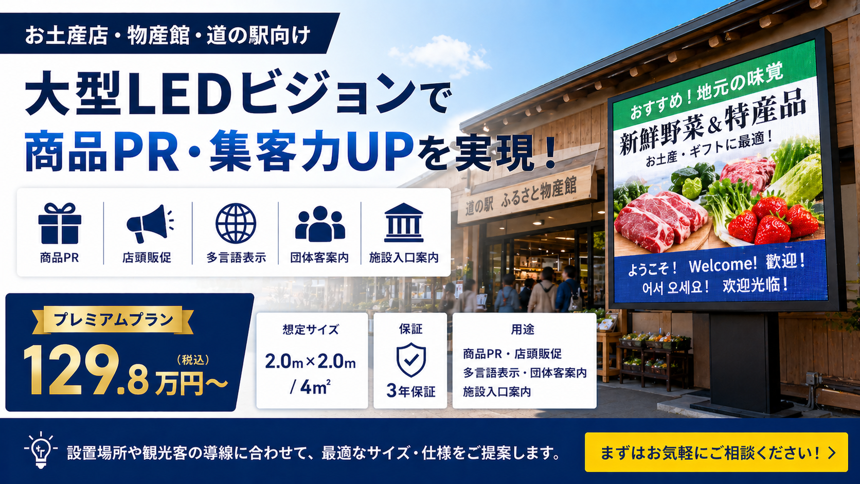 お土産店・物産館・道の駅向けに、商品PRや多言語案内に使える大型LEDビジョンをご提案しています。
プレミアムプラン:129.8万円〜
想定サイズ:2.0m × 2.0m / 4㎡
保証:3年保証
用途:商品PR・店頭販促・多言語表示・団体客案内・施設入口案内
設置場所や観光客の導線に合わせて、最適なサイズ・仕様をご提案します。
まずはお気軽にご相談ください。